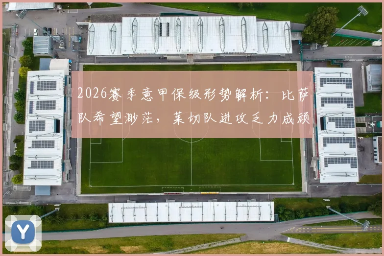 2026赛季意甲保级形势解析：比萨队希望渺茫，莱切队进攻乏力成顽疾，附两队历史交锋与关键球员点评