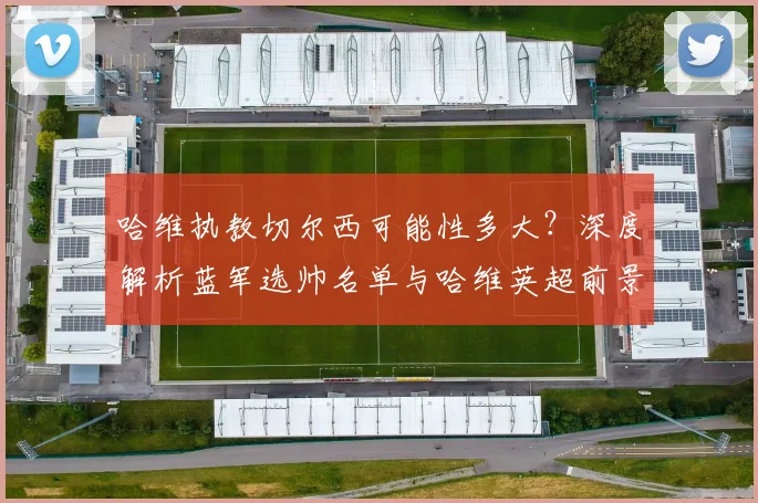 哈维执教切尔西可能性多大?深度解析蓝军选帅名单与哈维英超前景