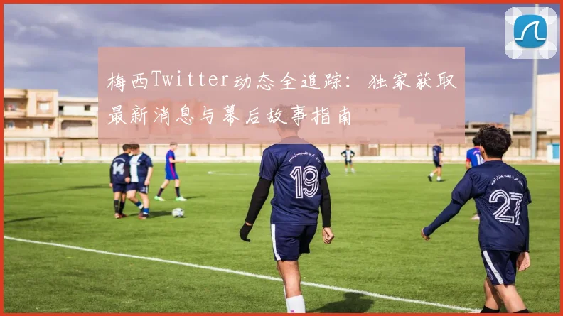 梅西Twitter动态全追踪:独家获取最新消息与幕后故事指南