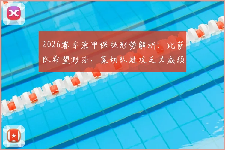 2026赛季意甲保级形势解析：比萨队希望渺茫，莱切队进攻乏力成顽疾，附两队历史交锋与关键球员点评
