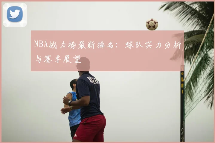 NBA战力榜最新排名:球队实力分析与赛季展望