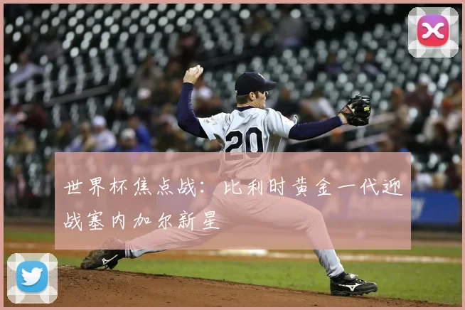 世界杯焦点战：比利时黄金一代迎战塞内加尔新星
