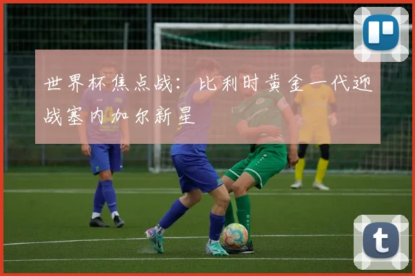 世界杯焦点战：比利时黄金一代迎战塞内加尔新星
